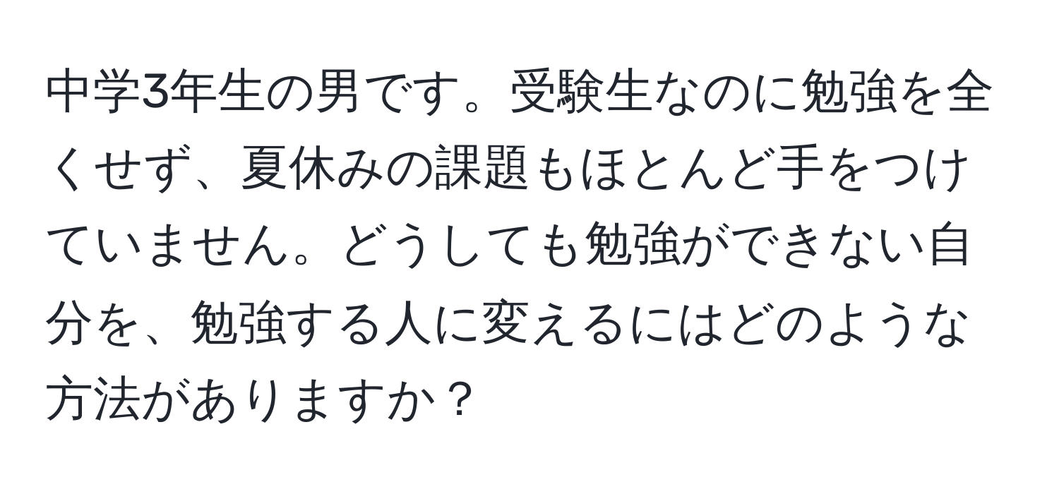 中学3年生の男です。受験生なのに勉強を全くせず、夏休みの課題もほとんど手をつけていません。どうしても勉強ができない自分を、勉強する人に変えるにはどのような方法がありますか？