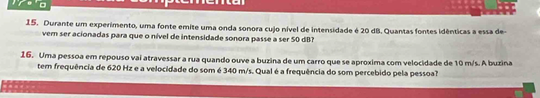 Durante um experimento, uma fonte emite uma onda sonora cujo nível de intensidade é 20 dB. Quantas fontes idênticas a essa de- 
vem ser acionadas para que o nível de intensidade sonora passe a ser 50 dB? 
16. Uma pessoa em repouso vai atravessar a rua quando ouve a buzina de um carro que se aproxima com velocidade de 10 m/s. A buzina 
tem frequência de 620 Hz e a velocidade do som é 340 m/s. Qual é a frequência do som percebido pela pessoa?