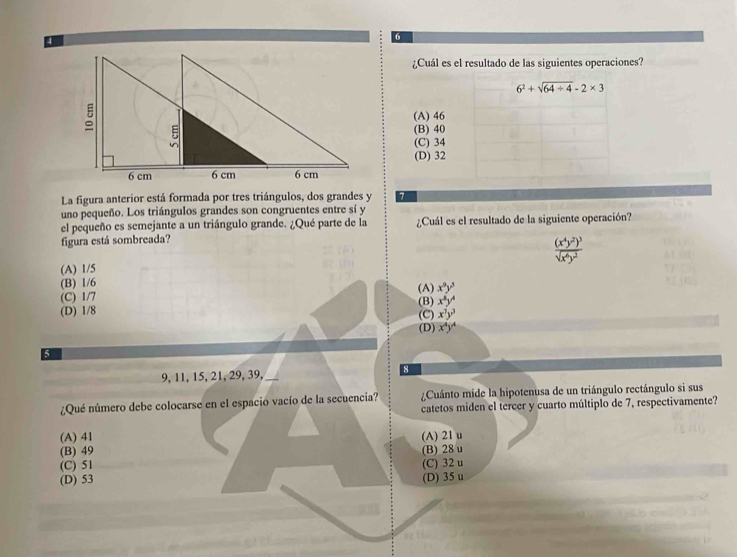 6
¿Cuál es el resultado de las siguientes operaciones?
6^2+sqrt(64/ 4)-2* 3
(A) 46
(B) 40
(C) 34
(D) 32
La figura anterior está formada por tres triángulos, dos grandes y 7
uno pequeño. Los triángulos grandes son congruentes entre sí y
el pequeño es semejante a un triángulo grande. ¿Qué parte de la ¿Cuál es el resultado de la siguiente operación?
figura está sombreada?
(A) 1/5 frac (x^4y^2)^3sqrt(x^6y^2)
(B) 1/6
(A)
(C) 1/7 x^8y^3
(D) 1/8 (B) x^8y^4
(C) x^3y^3
(D) x^4y^4
5
9, 11, 15, 21, 29, 39, 8
¿Qué número debe colocarse en el espacio vacío de la secuencia? ¿Cuánto mide la hipotenusa de un triángulo rectángulo si sus
catetos miden el tercer y cuarto múltiplo de 7, respectivamente?
(A) 41 (A) 21 u
(B) 49 (B) 28 u
(C) 51 (C) 32 u
(D) 53 (D) 35 u