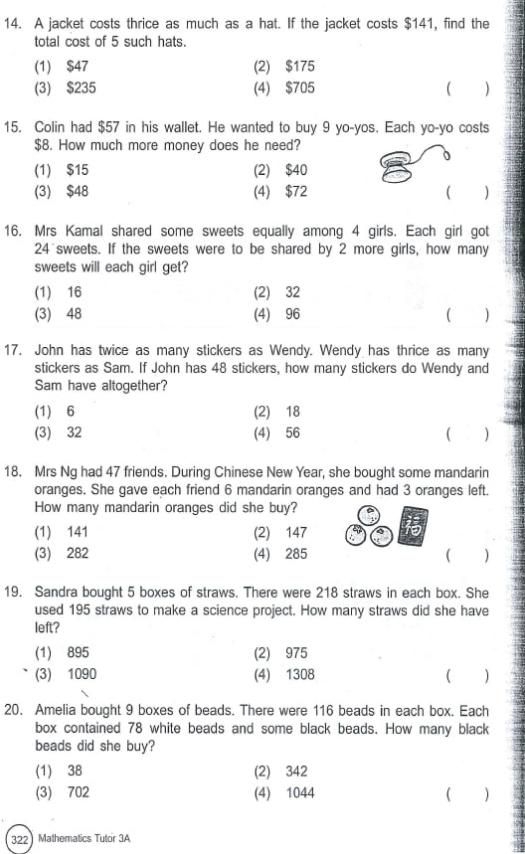A jacket costs thrice as much as a hat. If the jacket costs $141, find the
total cost of 5 such hats.
(1) $47 (2) $175
(3) $235 (4) $705  )
15. Colin had $57 in his wallet. He wanted to buy 9 yo-yos. Each yo-yo costs
$8. How much more money does he need?
(1) $15 (2) $40
(3) $48 (4) $72 ( )
16. Mrs Kamal shared some sweets equally among 4 girls. Each girl got
24 sweets. If the sweets were to be shared by 2 more girls, how many
sweets will each girl get?
(1) 16 (2) 32
(3) 48 (4) 96 ( )
17. John has twice as many stickers as Wendy. Wendy has thrice as many
stickers as Sam. If John has 48 stickers, how many stickers do Wendy and
Sam have altogether?
(1) 6 (2) 18
(3) 32 (4) 56 ( )
18. Mrs Ng had 47 friends. During Chinese New Year, she bought some mandarin
oranges. She gave each friend 6 mandarin oranges and had 3 oranges left.
How many mandarin oranges did she buy?
(1) 141 (2) 147 t
(3) 282 (4) 285 ( )
19. Sandra bought 5 boxes of straws. There were 218 straws in each box. She
used 195 straws to make a science project. How many straws did she have
left?
(1) 895 (2) 975
(3) 1090 (4) 1308 ( )
20. Amelia bought 9 boxes of beads. There were 116 beads in each box. Each
box contained 78 white beads and some black beads. How many black
beads did she buy?
(1) 38 (2) 342
(3) 702 (4) 1044 ( )
322 Mathematics Tutor 3A