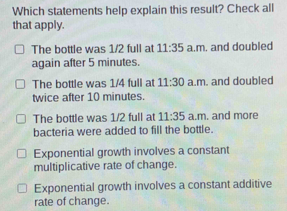 Which statements help explain this result? Check all
that apply.
The bottle was 1/2 full at 11:35 a.m. and doubled
again after 5 minutes.
The bottle was 1/4 full at 11:30 a.m. and doubled
twice after 10 minutes.
The bottle was 1/2 full at 11:35 a.m. and more
bacteria were added to fill the bottle.
Exponential growth involves a constant
multiplicative rate of change.
Exponential growth involves a constant additive
rate of change.