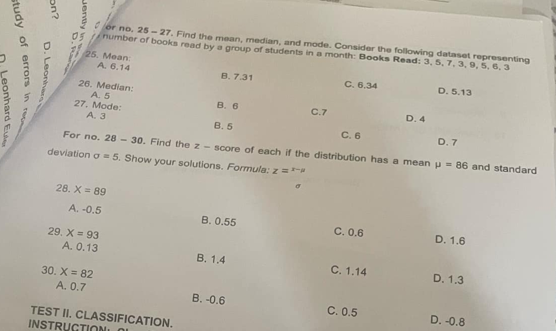 or no, 25 - 27. Find the mean, median, and mode. Consider the following dataset representing
8 03 25. Mean:
number of books read by a group of students in a month: Books Read: 3, 5, 7, 3, 9, 5, 6, 3
: 26. Median:
A. 6.14 B. 7.31 C. 6.34
D. 5.13
A. 5 B. 6
27. Mode:
C. 7 D. 4
A. 3 B. 5 C. 6
D. 7
For no. 28-30 . Find the z - score of each if the distribution has a mean
deviation sigma =5. Show your solutions. Formula: z=^x-mu 
mu =86 and standard
28. X=89
σ
A. -0.5 B. 0.55
29. X=93 C. 0.6
D. 1.6
A. 0.13 B. 1.4
30. X=82
C. 1.14 D. 1.3
A. 0.7 B. -0.6 C. 0.5
TEST II. CLASSIFICATION.
D. -0.8
INSTRUCTION