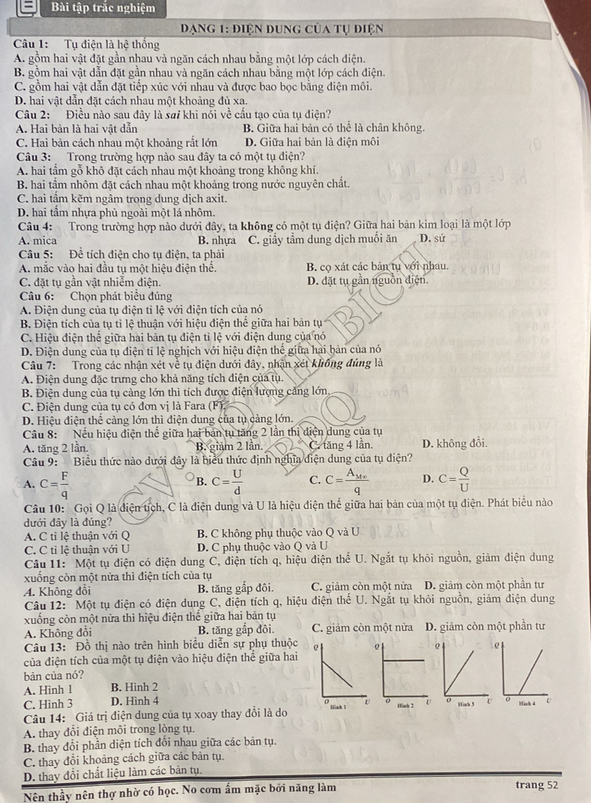 Bài tập trắc nghiệm
Đạng 1: điện dung của tụ điện
Câu 1: Tụ điện là hệ thống
A. gồm hai vật đặt gần nhau và ngăn cách nhau bằng một lớp cách điện.
B. gồm hai vật dẫn đặt gần nhau và ngăn cách nhau bằng một lớp cách điện.
C. gồm hai vật dẫn đặt tiếp xúc với nhau và được bao bọc bằng điện môi.
D. hai vật dẫn đặt cách nhau một khoảng đủ xa.
Câu 2: Điều nào sau đây là sai khi nói về cầu tạo của tụ điện?
A. Hai bản là hai vật dẫn B. Giữa hai bản có thể là chân không.
C. Hai bản cách nhau một khoảng rất lớn D. Giữa hai bản là điện môi
Câu 3:  Trong trường hợp nào sau đây ta có một tụ điện?
A. hai tầm gỗ khô đặt cách nhau một khoảng trong không khí.
B. hai tầm nhôm đặt cách nhau một khoảng trong nước nguyên chất.
C. hai tấm kẽm ngâm trong dung dịch axit.
D. hai tẩm nhựa phủ ngoài một lá nhôm.
Câu 4: Trong trường hợp nào dưới đây, ta không có một tụ điện? Giữa hai bản kim loại là một lớp
A. mica B. nhựa C. giấy tầm dung dịch muối ăn D. sứ
Câu 5: Đề tích điện cho tụ điện, ta phải
A. mắc vào hai đầu tụ một hiệu điện thế. B. cọ xát các bản tụ với nhau.
C. đặt tụ gần vật nhiễm điện. D. đặt tụ gần nguồn điện.
Câu 6: Chọn phát biểu đúng
A. Điện dung của tụ điện tỉ lệ với điện tích của nó
B. Điện tích của tụ tỉ lệ thuận với hiệu điện thế giữa hai bản tụ
C. Hiệu điện thể giữa hai bản tụ điện tỉ lệ với điện dung của nó
D. Điện dung của tụ điện tỉ lệ nghịch với hiệu điện thế giữa hai bản của nó
Câu 7: Trong các nhận xét về tụ điện dưới đây, nhận xét không đúng là
A. Điện dung đặc trưng cho khả năng tích điện của tụ.
B. Điện dung của tụ càng lớn thì tích được điện lượng cảng lớn,
C. Điện dung của tụ có đơn vị là Fara (F).
D. Hiệu điện thể càng lớn thì điện dung của tụ cảng lớn.
Câu 8: Nếu hiệu điện thế giữa hai bản tụ tăng 2 lần thì điện dung của tụ
A. tăng 2 lần. B. giảm 2 lần. C. tăng 4 lần. D. không đổi.
Câu 9: Biểu thức nào dưới đây là biểu thức định nghĩa điện dung của tụ điện?
A. C= F/q  C= U/d  C. C=frac A_Mxq D. C= Q/U 
B.
Câu 10: Gọi Q là điện tích, C là điện dung và U là hiệu điện thế giữa hai bản của một tụ điện. Phát biểu nào
đưới đây là đúng?
A. C tỉ lệ thuận với Q B. C không phụ thuộc vào Q và U
C. C tỉ lệ thuận với U D. C phụ thuộc vào Q và U
Câu 11: Một tụ điện có điện dung C, điện tích q, hiệu điện thế U. Ngắt tụ khỏi nguồn, giảm điện dung
xuống còn một nửa thì điện tích của tụ
A. Không đồi B. tăng gấp đôi. C. giảm còn một nửa D. giảm còn một phần tư
Câu 12:  Một tụ điện có điện dung C, điện tích q, hiệu điện thế U. Ngắt tụ khỏi nguồn, giảm điện dung
xuống còn một nữa thì hiệu điện thế giữa hai bản tụ
A. Không đổi B. tăng gấp đôi. C. giảm còn một nửa D. giảm còn một phần tư
Câu 13: Đồ thị nào trên hình biểu diễn sự phụ thuộc 
của điện tích của một tụ điện vào hiệu điện thể giữa hai
bàn của nó?
A. Hình 1 B. Hình 2
C. Hình 3 D. Hình 4
Câu 14: Giá trị điện dung của tụ xoay thay đổi là do 
A. thay đổi điện môi trong lòng tụ.
B. thay đổi phần diện tích đổi nhau giữa các bản tụ.
C. thay đổi khoảng cách giữa các bản tụ.
D. thay đổi chất liệu làm các bản tụ.
Nên thầy nên thợ nhờ có học. No cơm ấm mặc bởi năng làm trang 52