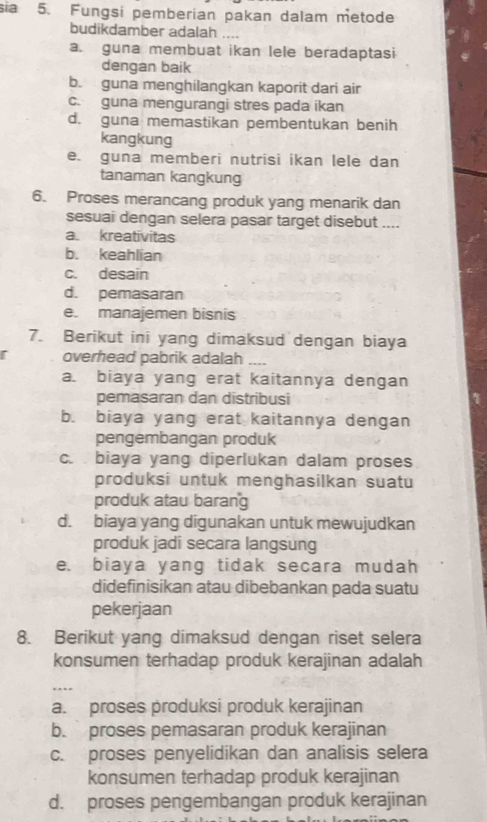 sĩa 5. Fungsi pemberian pakan dalam metode
budikdamber adalah ....
a. guna membuat ikan lele beradaptasi
dengan baik
b. guna menghilangkan kaporit dari air
c. guna mengurangi stres pada ikan
d. guna memastikan pembentukan benih
kangkung
e. guna memberi nutrisi ikan lele dan
tanaman kangkung
6. Proses merancang produk yang menarik dan
sesuai dengan selera pasar target disebut ....
a. kreativitas
b. keahlian
c. desain
d. pemasaran
e. manajemen bisnis
7. Berikut ini yang dimaksud dengan biaya
overhead pabrik adalah_
a. biaya yang erat kaitannya dengan
pemasaran dan distribusi
b. biaya yang erat kaitannya dengan
pengembangan produk
c. biaya yang diperlukan dalam proses
produksi untuk menghasilkan suatu
produk atau barang
d. biaya yang digunakan untuk mewujudkan
produk jadi secara langsung
e. biaya yang tidak secara mudah
didefinisikan atau dibebankan pada suatu
pekerjaan
8. Berikut yang dimaksud dengan riset selera
konsumen terhadap produk kerajinan adalah
_
a. proses produksi produk kerajinan
b. proses pemasaran produk kerajinan
c. proses penyelidikan dan analisis selera
konsumen terhadap produk kerajinan
d. proses pengembangan produk kerajinan