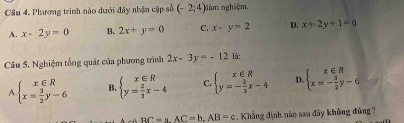 Phương trình nào dưới đây nhận cặp số (-2;4) làm nghiệm.
A. x-2y=0 B. 2x+y=0 C. x-y=2 D. x+2y+1=0
Câu 5. Nghiệm tổng quát của phương trình 2x-3y=-12 là:
A beginarrayl x∈ R x= 3/2 y-6endarray. B. beginarrayl x∈ R y= 2/3 x-4endarray. C. beginarrayl x∈ R y=- 2/3 x-4endarray. D. beginarrayl x∈ R x=- 3/2 y-6endarray.
BC=a. AC=b, AB=c. Khẳng định nào sau đây không đúng ?