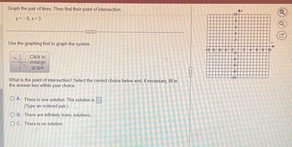 Graph the pair of lines. Then find their point of intersection.
y=-6, x=3
Use the graphing fool to graph the system.
Click to
enlarge
graph
What is the point of intersection? Select the correct choice below and, if necessary, fill in
the answer box within your choice.
A. There is one solution. The solution is □ . 
(Type an ordered pair.)
B. There are infinitely many solutions.
C. There is no solution.