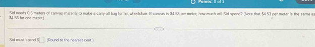 $4.53 for one meter) Sid needs 0.5 meters of canvas material to make a carry-all bag for his wheelchair. If canvas is $4.53 per meter, how much will Sid spend? (Note that $4.53 per meter is the same as 
Sid must spend $□ (Round to the nearest cent.)