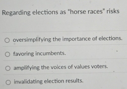 Regarding elections as "horse races” risks
oversimplifying the importance of elections.
favoring incumbents.
amplifying the voices of values voters.
invalidating election results.