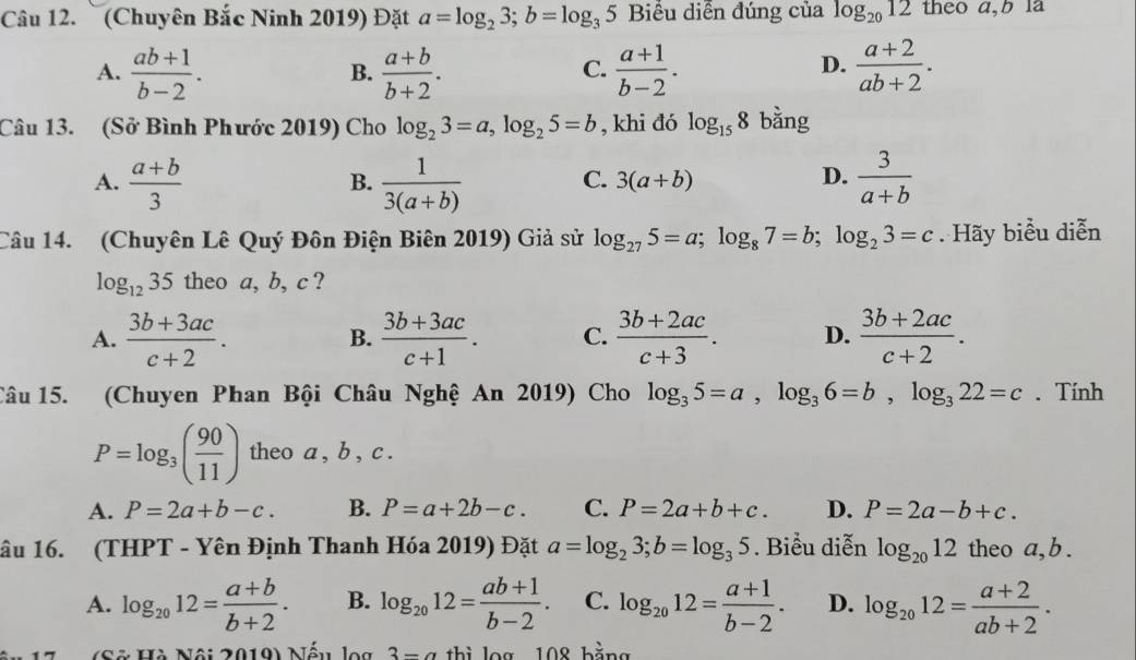 (Chuyên Bắc Ninh 2019) Đặt a=log _23;b=log _35 Biểu diễn đúng của log _2012 theo a,b la
A.  (ab+1)/b-2 .  (a+b)/b+2 .  (a+1)/b-2 .  (a+2)/ab+2 .
B.
C.
D.
Câu 13. (Sở Bình Phước 2019) Cho log _23=a,log _25=b , khi đó log _158 bằng
A.  (a+b)/3   1/3(a+b)   3/a+b 
B.
C. 3(a+b) D.
Câu 14. (Chuyên Lê Quý Đôn Điện Biên 2019) Giả sử log _275=a;log _87=b;log _23=c. Hãy biểu diễn
log _1235 theo a, b, c ?
A.  (3b+3ac)/c+2 .  (3b+3ac)/c+1 . C.  (3b+2ac)/c+3 . D.  (3b+2ac)/c+2 .
B.
Câu 15. (Chuyen Phan Bội Châu Nghệ An 2019) Cho log _35=a,log _36=b,log _322=c. Tính
P=log _3( 90/11 ) theo a , b , c .
A. P=2a+b-c. B. P=a+2b-c. C. P=2a+b+c. D. P=2a-b+c.
âu 16. (THPT - Yên Định Thanh Hóa 2019) Đặt a=log _23;b=log _35. Biểu diễn log _2012 theo a,b .
A. log _2012= (a+b)/b+2 . B. log _2012= (ab+1)/b-2 . C. log _2012= (a+1)/b-2 . D. log _2012= (a+2)/ab+2 .
* Số  Hà Nội 2019) Nếu log 3-a thì log 108 bằng