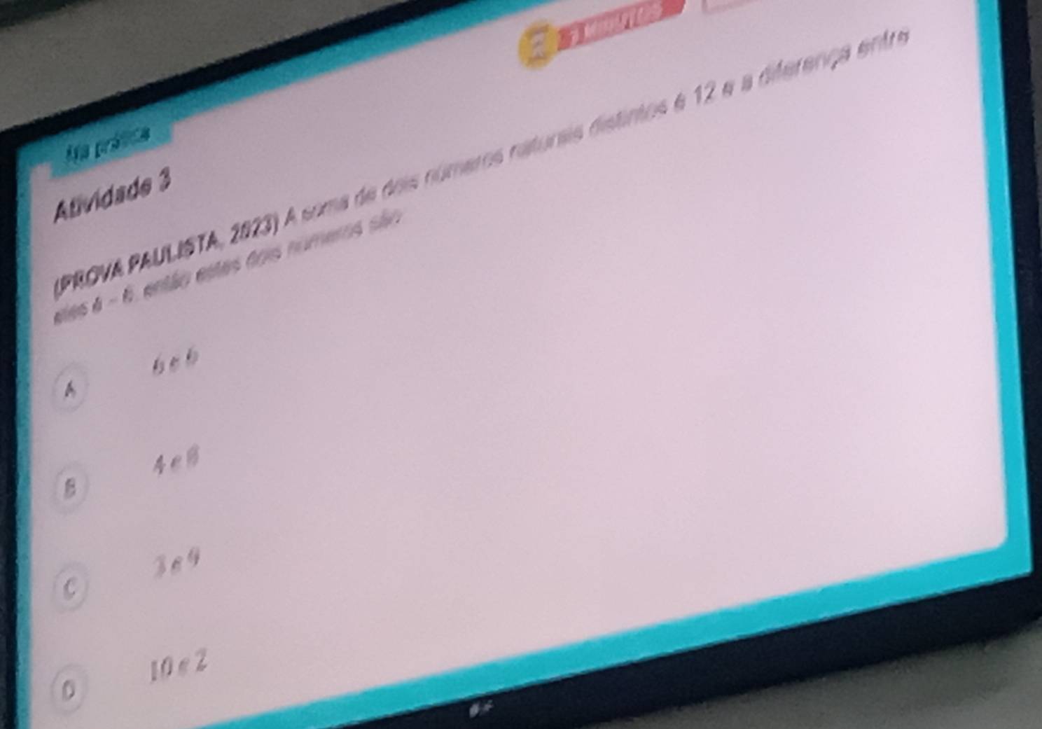 Aa prática
PROVA PAULISTA, 2023) A soma de dois números naturais distintos é 12 e a diferença entr
Atividade 3
eles à - 6, então estes dois numems são
beb
A
4eB
ze9
C
D 10 e 2