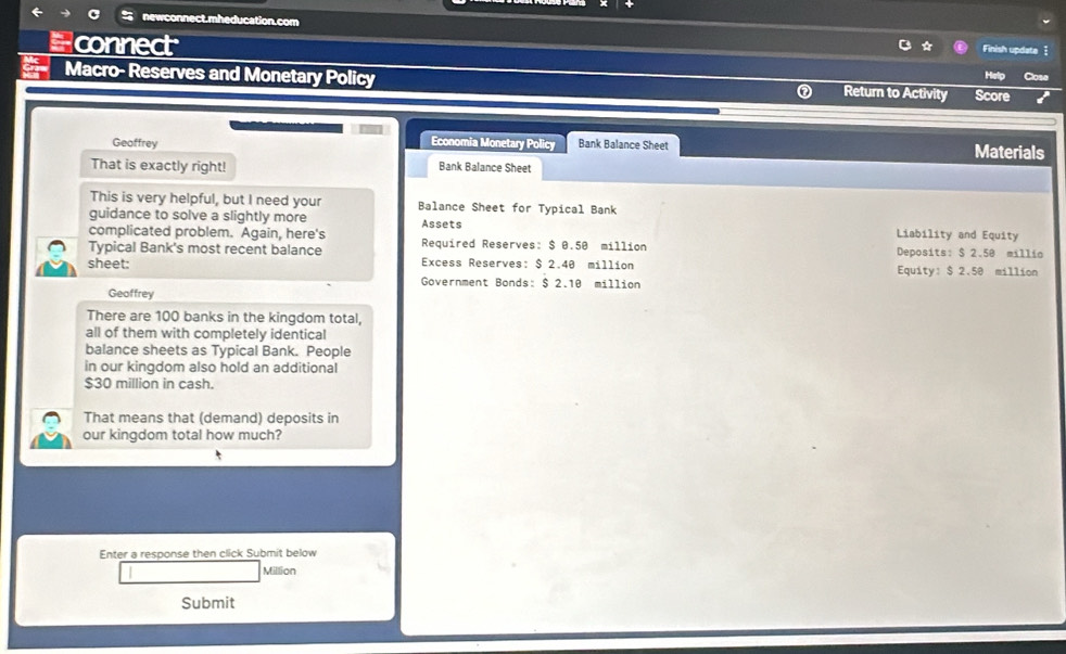 newconnect.mheducation.com 
Finish update 1 
Hconnect Close 
Macro- Reserves and Monetary Policy Return to Activity Score 
Economia Monetary Policy 
Geoffrey Bank Balance Sheet Materials 
That is exactly right! Bank Balance Sheet 
This is very helpful, but I need your Balance Sheet for Typical Bank 
guidance to solve a slightly more Assets Liability and Equity 
complicated problem. Again, here's 
Typical Bank's most recent balance Required Reserves: $ 0.50 million Deposits: $ 2.50 millio
sheet: Excess Reserves: $ 2.40 million Equity: $ 2.50 million
Government Bonds: $ 2.10 million
Geaffrey 
There are 100 banks in the kingdom total, 
all of them with completely identical 
balance sheets as Typical Bank. People 
in our kingdom also hold an additional
$30 million in cash. 
That means that (demand) deposits in 
our kingdom total how much? 
Enter a response then click Submit below
Million
Submit