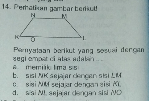 Perhatikan gambar berikut!
Pernyataan berikut yang sesuai dengan
segi empat di atas adalah ....
a. memiliki lima sisi
b. sisi NK sejajar dengan sisi LM
c. sisi NM sejajar dengan sisi KL
d. sisi NL sejajar dengan sisi NO