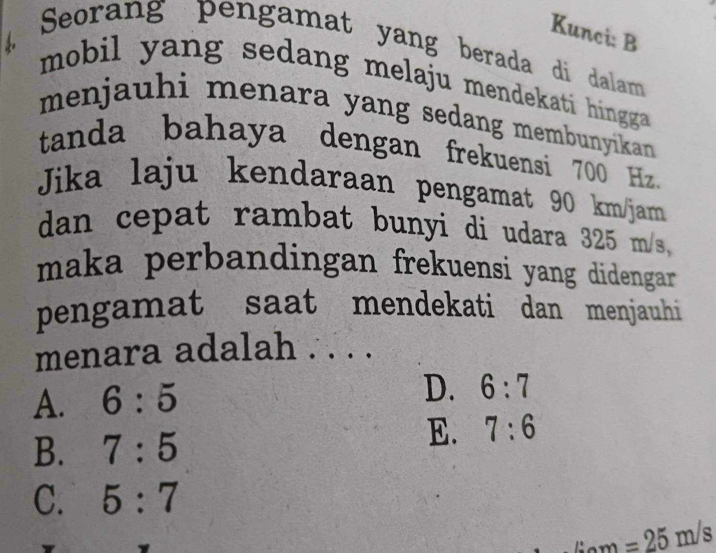 Kunci: B
Seorang pengamat yang berada di dalam
4 mobil yang sedang melaju mendekati hingga .
menjauhi menara yang sedang membunyikan.
tanda bahaya dengan frekuensi 700 Hz.
Jika laju kendaraan pengamat 90 km/jam
dan cepat rambat bunyi di udara 325 m/s,
maka perbandingan frekuensi yang didengar .
pengamat saat mendekati dan menjauhi
menara adalah . . . .
A. 6:5
D. 6:7
B. 7:5
E. 7:6
C. 5:7
=25m/s