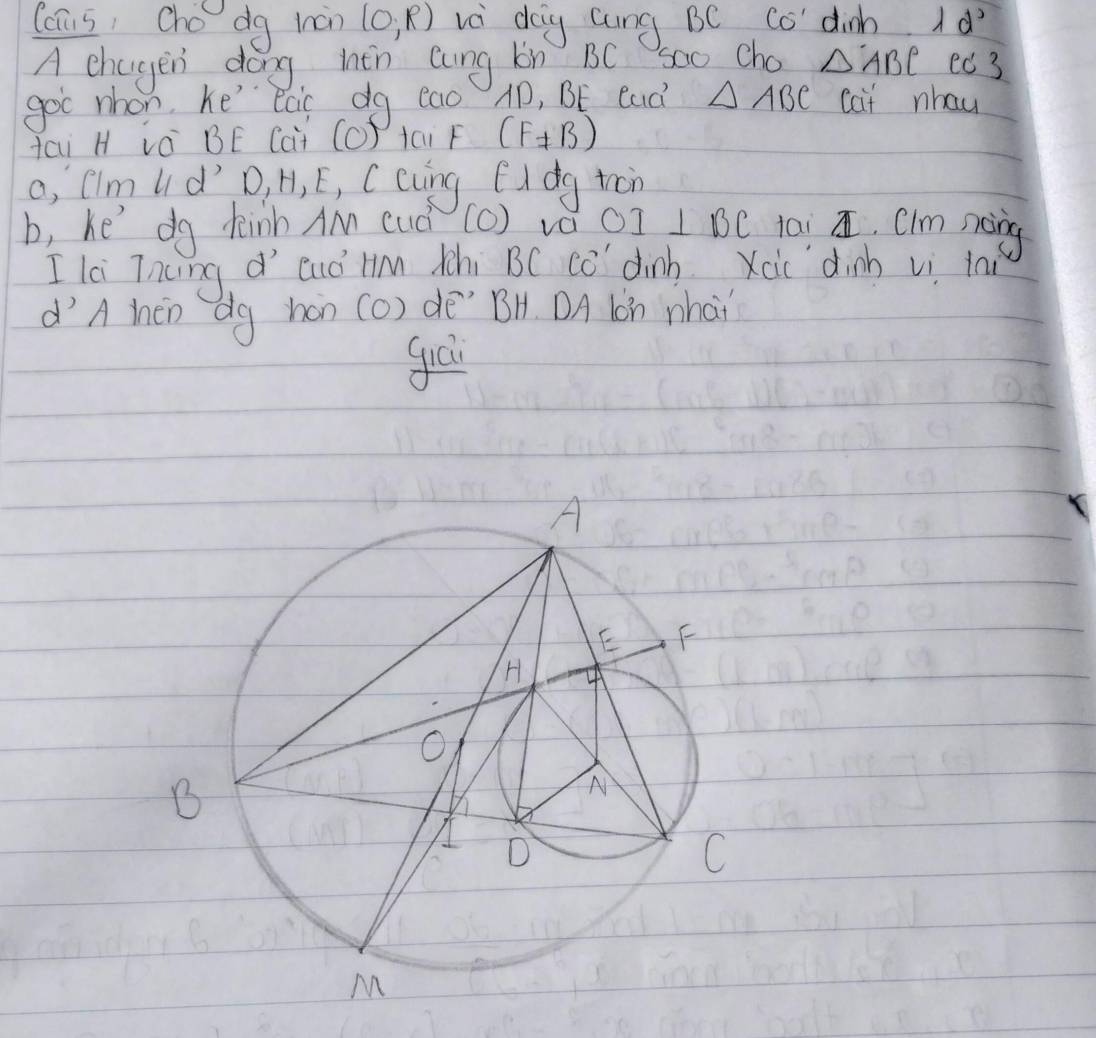 (cus, Cho dg man (0,R) vè dog cung BC Co dinh d^2
A chagen dong hhèn cung lon BC soo Cho △ ABC ed 3 
goc nhon, he eai dg eao AD, BE Cad △ ABC cat nhau 
Hai H và BE (ai (O) tai F (F± B)
a, fim ld D, H, E, Ccuing fidg tàn 
b, he' do deih AM cud (c) va OI⊥ BC lai á, Clm noing 
I li Tncng d' euó Hm tchi BC Co dinb Xoic dinh vi la 
d'A then dg han (O) dē" BH. DA lon what 
guá