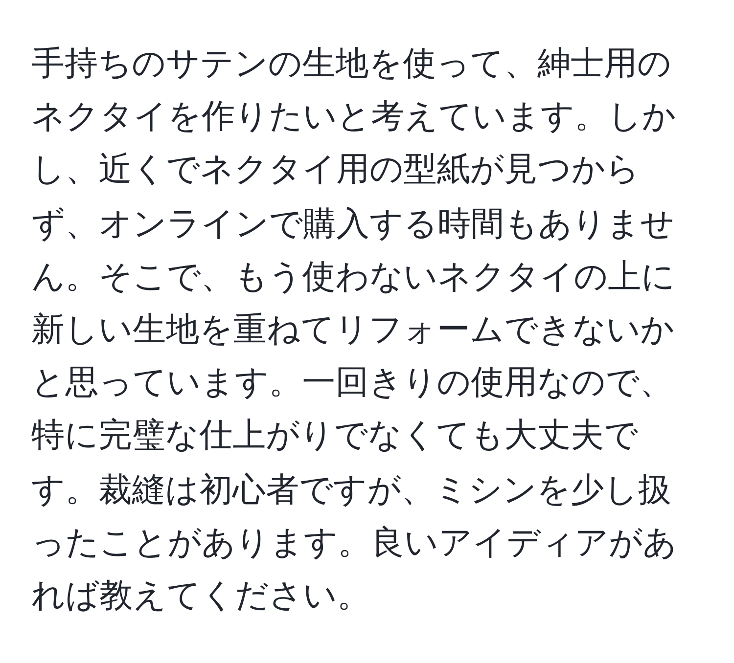 手持ちのサテンの生地を使って、紳士用のネクタイを作りたいと考えています。しかし、近くでネクタイ用の型紙が見つからず、オンラインで購入する時間もありません。そこで、もう使わないネクタイの上に新しい生地を重ねてリフォームできないかと思っています。一回きりの使用なので、特に完璧な仕上がりでなくても大丈夫です。裁縫は初心者ですが、ミシンを少し扱ったことがあります。良いアイディアがあれば教えてください。