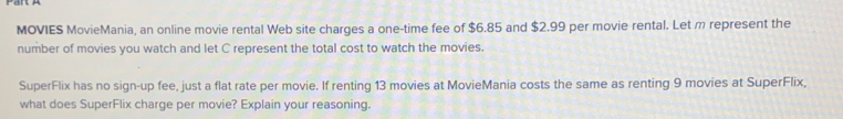 MOVIES MovieMania, an online movie rental Web site charges a one-time fee of $6.85 and $2.99 per movie rental. Let m represent the 
number of movies you watch and let C represent the total cost to watch the movies. 
SuperFlix has no sign-up fee, just a flat rate per movie. If renting 13 movies at MovieMania costs the same as renting 9 movies at SuperFlix, 
what does SuperFlix charge per movie? Explain your reasoning.