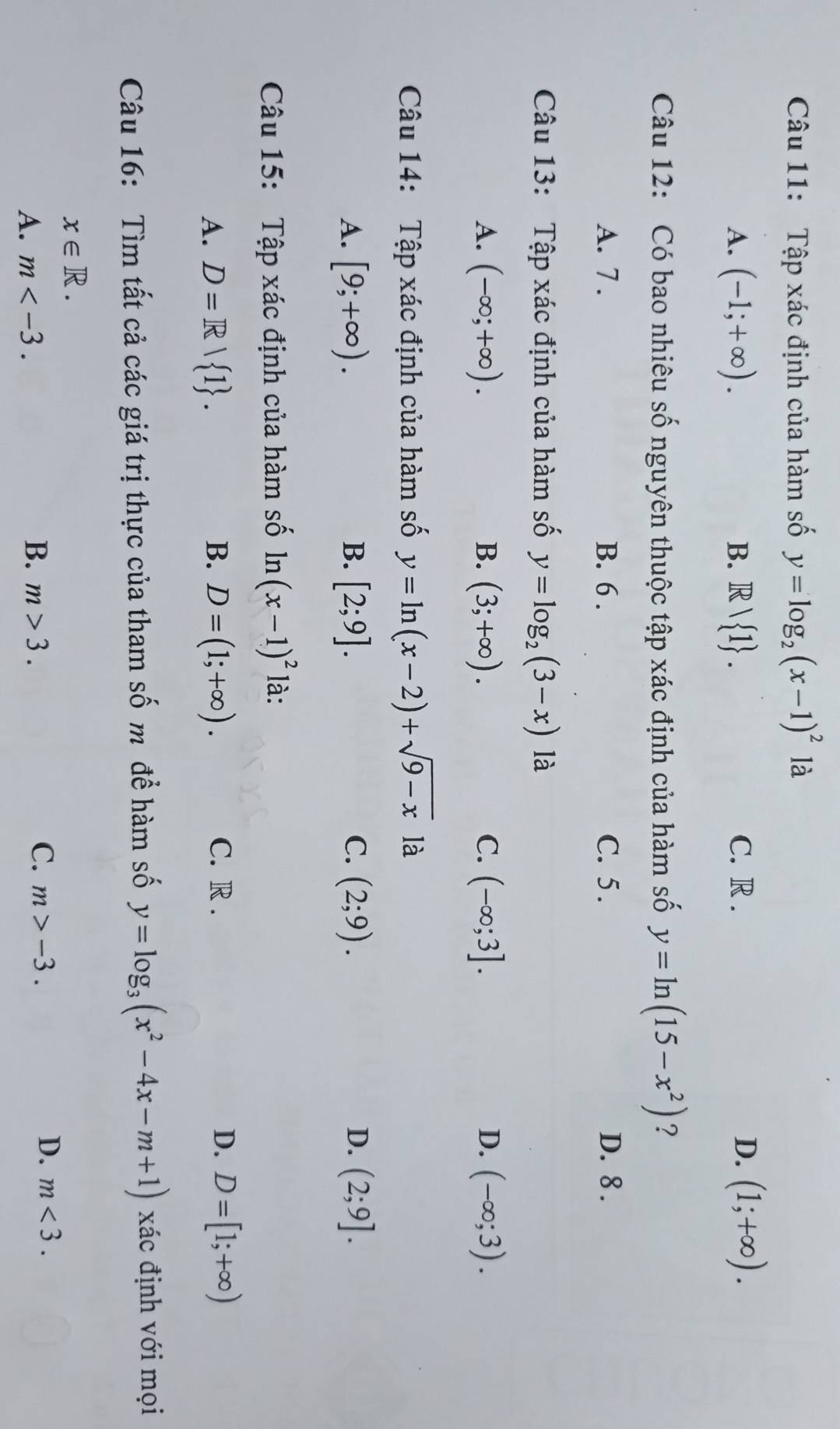 Tập xác định của hàm số y=log _2(x-1)^2 là
A. (-1;+∈fty ). B. Rvee  1. C. R . D. (1;+∈fty ). 
Câu 12: Có bao nhiêu số nguyên thuộc tập xác định của hàm số y=ln (15-x^2) ?
A. 7 . B. 6. C. 5 . D. 8.
Câu 13: Tập xác định của hàm số y=log _2(3-x) là
A. (-∈fty ;+∈fty ). B. (3;+∈fty ). C. (-∈fty ;3]. D. (-∈fty ;3). 
Câu 14: Tập xác định của hàm số y=ln (x-2)+sqrt(9-x) là
A. [9;+∈fty ). B. [2;9]. C. (2;9). D. (2;9]. 
Câu 15: Tập xác định của hàm số n(x-1)^2 là:
A. D=R| 1. B. D=(1;+∈fty ). C. R . D. D=[1;+∈fty )
Câu 16: Tìm tất cả các giá trị thực của tham số m để hàm số y=log _3(x^2-4x-m+1) xác định với mọi
x∈ R.
B.
C.
A. m . m>3. m>-3.
D. m<3</tex>.