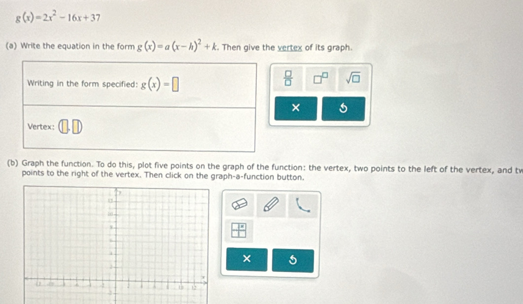 g(x)=2x^2-16x+37
(a) Write the equation in the form g(x)=a(x-h)^2+k. Then give the vertex of its graph.
 □ /□   □^(□) sqrt(□ )
×
(b) Graph the function. To do this, plot five points on the graph of the function: the vertex, two points to the left of the vertex, and tv
points to the right of the vertex. Then click on the graph-a-function button,
×