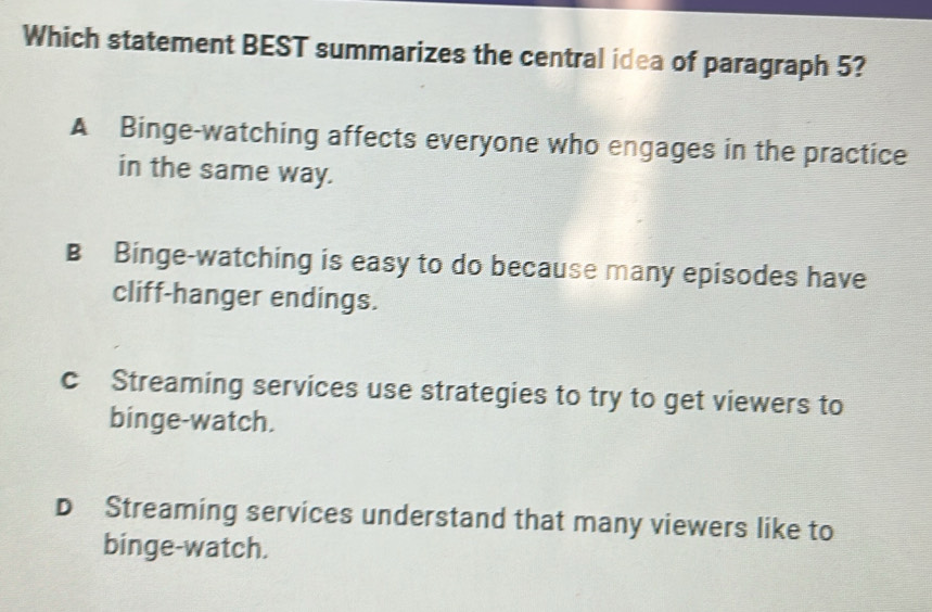 Which statement BEST summarizes the central idea of paragraph 5?
A Binge-watching affects everyone who engages in the practice
in the same way.
B Binge-watching is easy to do because many episodes have
cliff-hanger endings.
c Streaming services use strategies to try to get viewers to
binge-watch.
D Streaming services understand that many viewers like to
binge-watch.