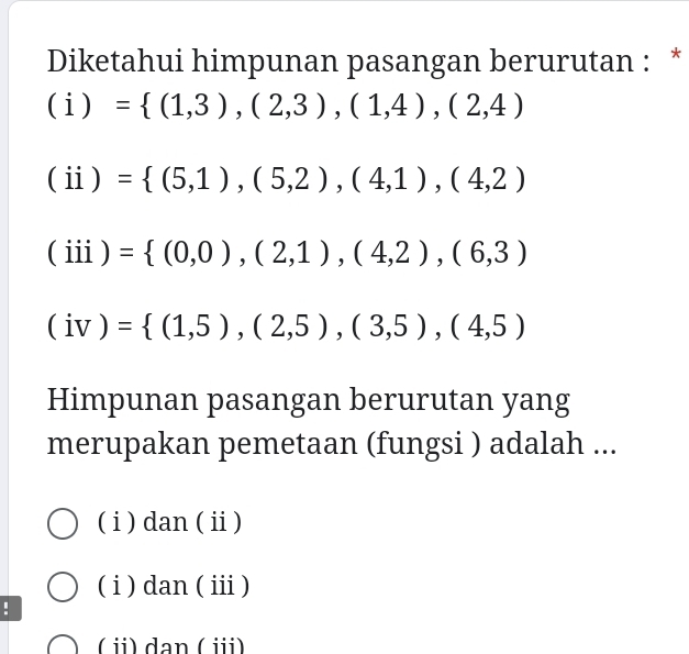 Diketahui himpunan pasangan berurutan : *
(i)= (1,3),(2,3),(1,4),(2,4)
(ii)= (5,1),(5,2),(4,1),(4,2)
(iii) = (0,0),(2,1),(4,2),(6,3)
(iv)= (1,5),(2,5),(3,5),(4,5)
Himpunan pasangan berurutan yang
merupakan pemetaan (fungsi ) adalah ...
( i ) dan ( ⅱ)
( i ) dan ( ⅲ )
!
( ⅱ) dan ( i)