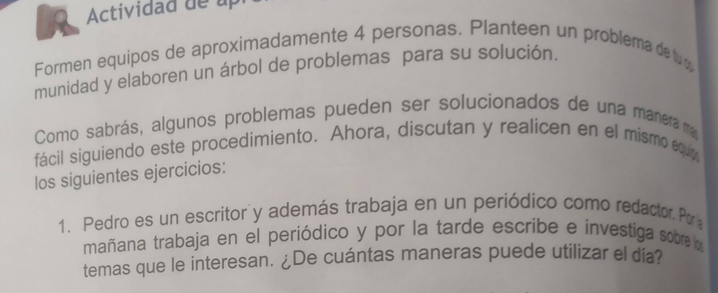 Actividad de up 
Formen equipos de aproximadamente 4 personas. Planteen un problema de tu ø 
munidad y elaboren un árbol de problemas para su solución. 
Como sabrás, algunos problemas pueden ser solucionados de una manera ma 
fácil siguiendo este procedimiento. Ahora, discutan y realicen en el mismo equip, 
los siguientes ejercicios: 
1. Pedro es un escritor'y además trabaja en un periódico como redactor. Por 
mañana trabaja en el periódico y por la tarde escribe e investiga sobre la 
temas que le interesan. ¿De cuántas maneras puede utilizar el día?