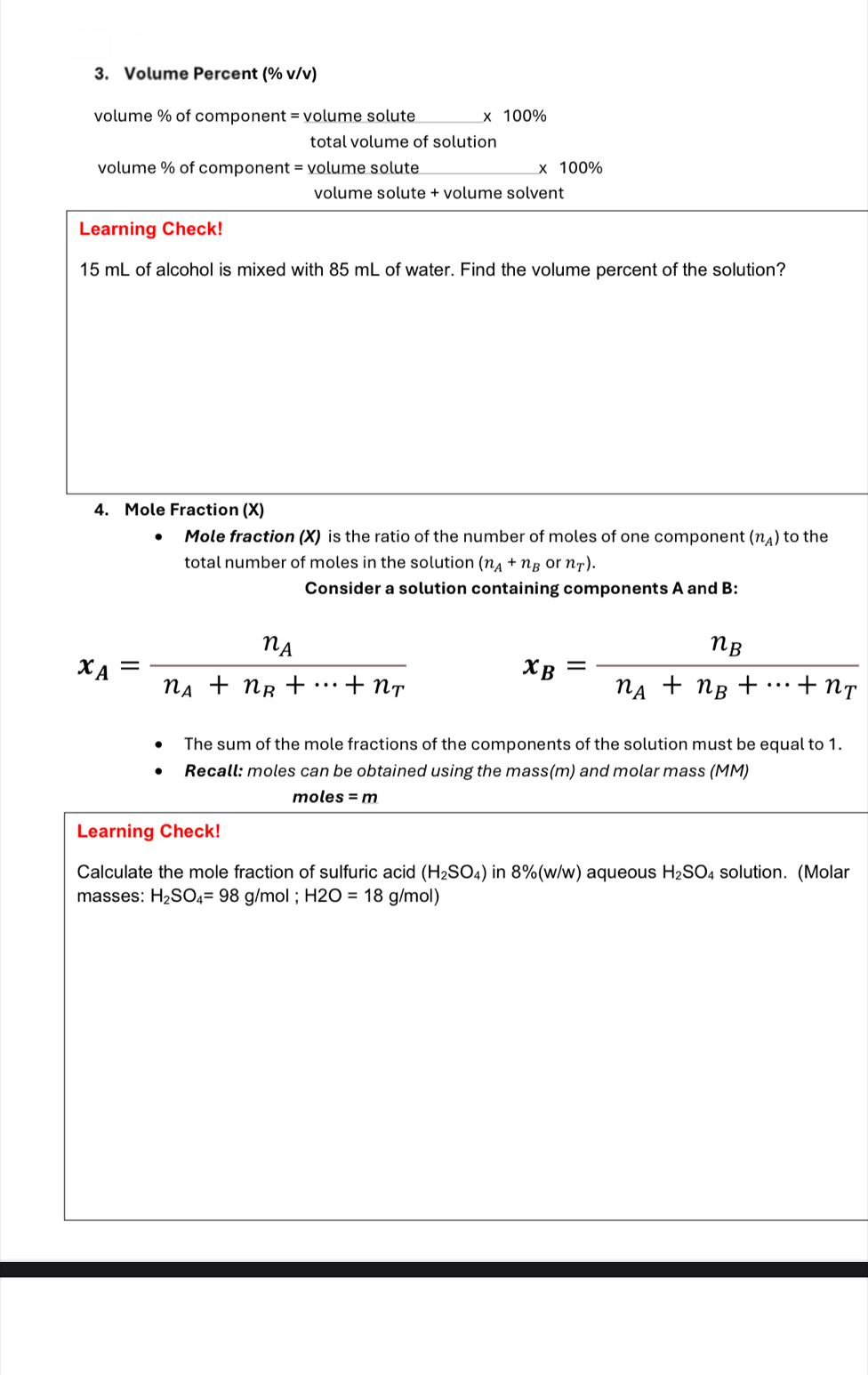 Volume Percent (% v/v)
volume % of component = volume solute_  x 100%
total volume of solution
volume % of component = volume solute _x 100%
volume solute + volume solvent 
Learning Check!
15 mL of alcohol is mixed with 85 mL of water. Find the volume percent of the solution? 
4. Mole Fraction (X) 
Mole fraction (X) is the ratio of the number of moles of one component (n_A) to the 
total number of moles in the solution (n_A+n_B or n_T). 
Consider a solution containing components A and B :
x_A=frac n_An_A+n_B+·s +n_T
x_B=frac n_Bn_A+n_B+·s +n_T
The sum of the mole fractions of the components of the solution must be equal to 1. 
Recall: moles can be obtained using the mass(m) and molar mass (MM) 
moles =m
Learning Check! 
Calculate the mole fraction of sulfuric acid (H_2SO_4) in 8% (w/w) ) aqueous H_2SO_4 solution. (Molar 
masses: H_2SO_4=98 g/mol; H2O=18 g/mol)