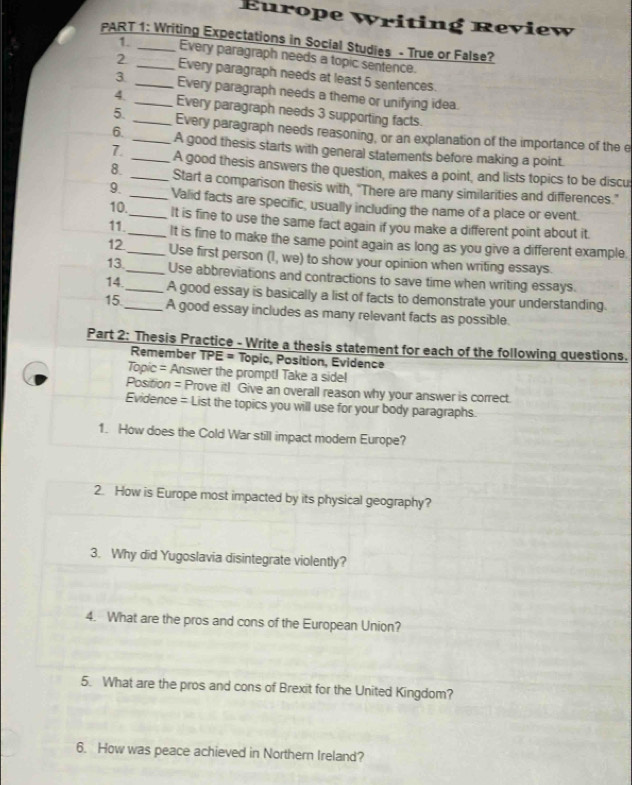 Europe Writing Review 
PART 1: Writing Expectations in Social Studies - True or False? 
1. Every paragraph needs a topic sentence. 
2 _Every paragraph needs at least 5 sentences. 
3 _Every paragraph needs a theme or unifying idea. 
4. _Every paragraph needs 3 supporting facts. 
5. _Every paragraph needs reasoning, or an explanation of the importance of the e 
6. _A good thesis starts with general statements before making a point. 
7. _A good thesis answers the question, makes a point, and lists topics to be discu 
8. _Start a comparison thesis with, "There are many similarities and differences." 
9. _Valid facts are specific, usually including the name of a place or event 
10._ It is fine to use the same fact again if you make a different point about it. 
11._ It is fine to make the same point again as long as you give a different example. 
12._ Use first person (1, we) to show your opinion when writing essays. 
13._ Use abbreviations and contractions to save time when writing essays. 
14._ A good essay is basically a list of facts to demonstrate your understanding. 
15._ A good essay includes as many relevant facts as possible. 
Part 2: Thesis Practice - Write a thesis statement for each of the following questions. 
Remember TPE = Topic, Position, Evidence 
Topic = Answer the prompt! Take a side! 
Position = Prove it! Give an overall reason why your answer is correct. 
Evidence = List the topics you will use for your body paragraphs. 
1. How does the Cold War still impact modern Europe? 
2. How is Europe most impacted by its physical geography? 
3. Why did Yugoslavia disintegrate violently? 
4. What are the pros and cons of the European Union? 
5. What are the pros and cons of Brexit for the United Kingdom? 
6. How was peace achieved in Northern Ireland?