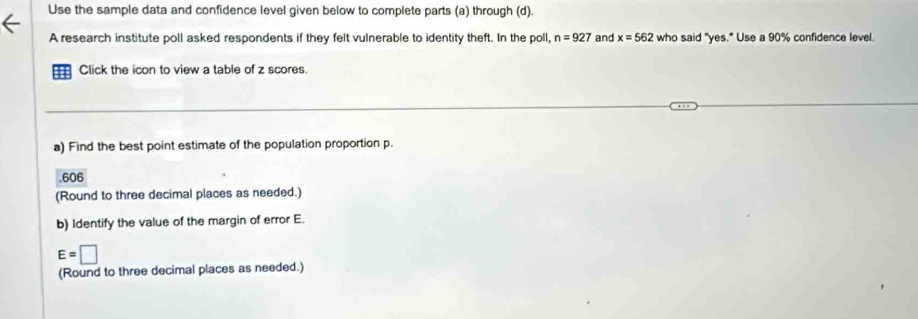 Use the sample data and confidence level given below to complete parts (a) through (d). 
A research institute poll asked respondents if they felt vulnerable to identity theft. In the poll, n=927 and x=562 who said "yes." Use a 90% confidence level. 
Click the icon to view a table of z scores. 
a) Find the best point estimate of the population proportion p. 
. 606
(Round to three decimal places as needed.) 
b) Identify the value of the margin of error E.
E=□
(Round to three decimal places as needed.)