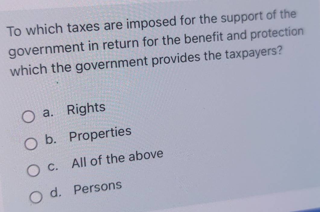 To which taxes are imposed for the support of the
government in return for the benefit and protection
which the government provides the taxpayers?
a. Rights
b. Properties
c. All of the above
d. Persons