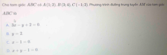 Cho tam giác ABC có A(1;2), B(3;4), C(-1;2). Phương trình đường trung tuyến AM của tam giác
ABC là
A. 3x-y+2=0.
B. y=2.
C. x-1=0.
D. x+y-1=0.