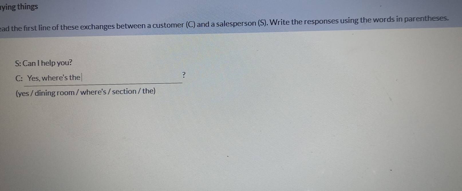 ying things 
ead the first line of these exchanges between a customer (C) and a salesperson (S). Write the responses using the words in parentheses. 
S: Can I help you? 
C: Yes, where's the 
? 
(yes / dining room / where's / section / the)