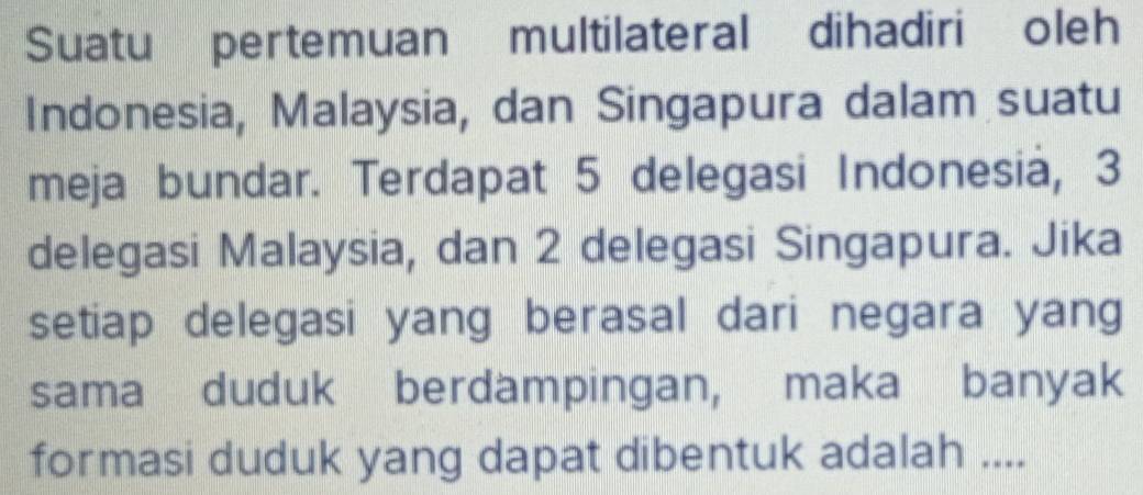 Suatu pertemuan multilateral dihadiri oleh 
Indonesia, Malaysia, dan Singapura dalam suatu 
meja bundar. Terdapat 5 delegasi Indonesia, 3
delegasi Malaysia, dan 2 delegasi Singapura. Jika 
setiap delegasi yang berasal dari negara yang 
sama duduk berdampingan, maka banyak 
formasi duduk yang dapat dibentuk adalah ....