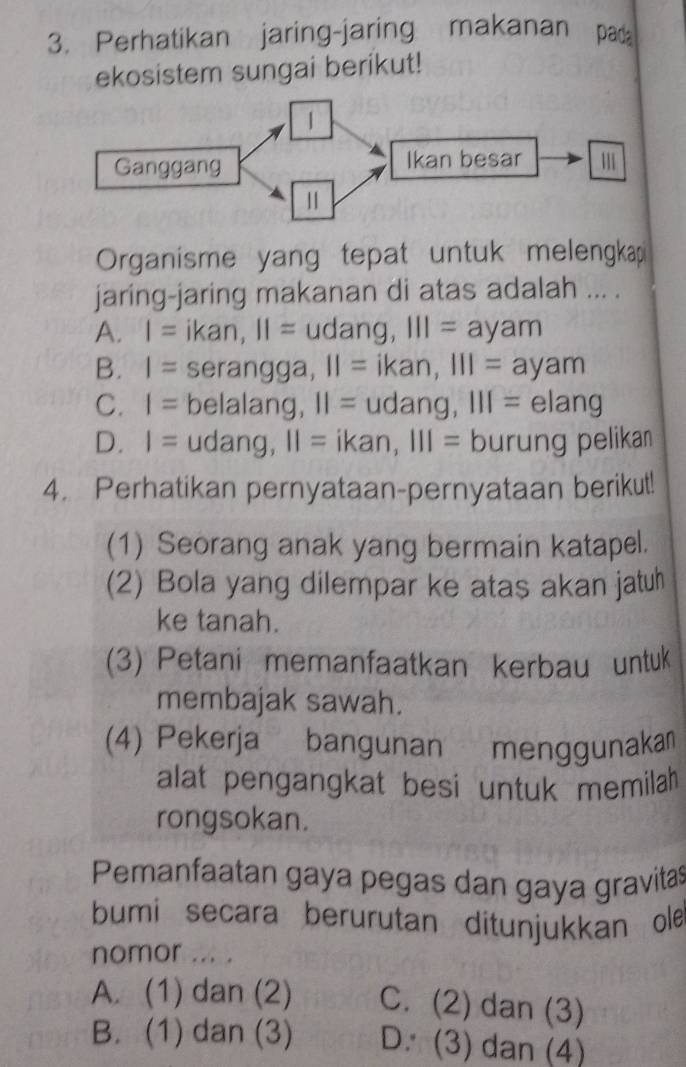 Perhatikan jaring-jaring makanan pada
ekosistem sungai berikut!
Organisme yang tepat untuk melengkap
jaring-jaring makanan di atas adalah ... .
A. I= ikan, II= udang y III=ayam
B. I= serangga, II=ikan, III=ayam
C. I= belalang, 11=udang, 111=elang
D. I= 10 ar 10, 11=ikan, 111= [ urung pelikan
4. Perhatikan pernyataan-pernyataan berikut!
(1) Seorang anak yang bermain katapel.
(2) Bola yang dilempar ke atas akan jatuh
ke tanah.
(3) Petani memanfaatkan kerbau untuk
membajak sawah.
(4) Pekerja bangunan menggunaka
alat pengangkat besi untuk memilah 
rongsokan.
Pemanfaatan gaya pegas dan gaya gravitas
bumi secara berurutan ditunjukkan ole
nomor ... .
A. (1) dan (2) C. (2) dan (3)
B. (1) dan (3) D. (3) dan (4)