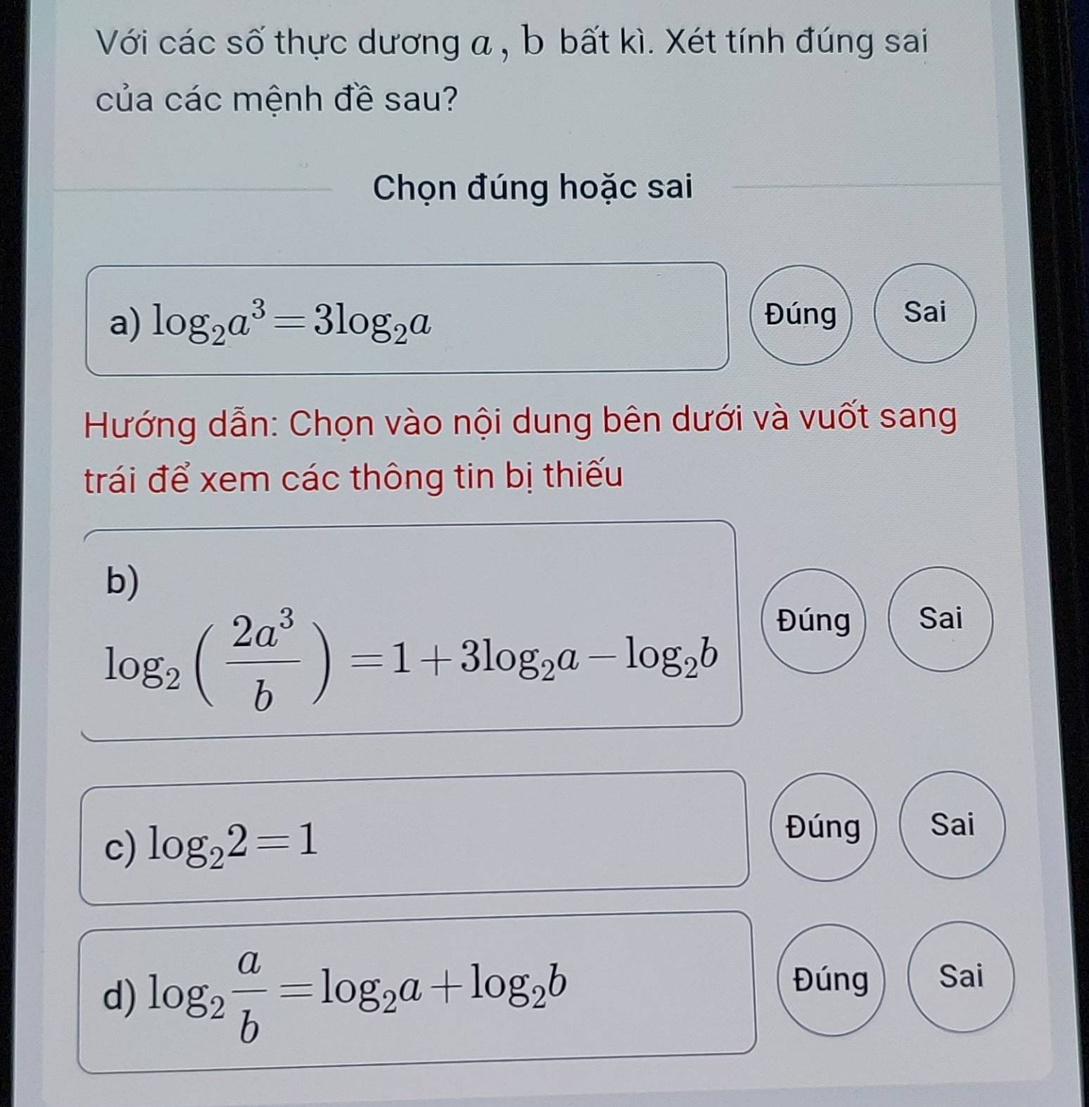 Với các số thực dương a , b bất kì. Xét tính đúng sai 
của các mệnh đề sau? 
Chọn đúng hoặc sai 
a) log _2a^3=3log _2a
Đúng Sai 
Hướng dẫn: Chọn vào nội dung bên dưới và vuốt sang 
trái để xem các thông tin bị thiếu 
b)
log _2( 2a^3/b )=1+3log _2a-log _2b
Đúng Sai 
c) log _22=1
Đúng Sai 
d) log _2 a/b =log _2a+log _2b
Đúng Sai