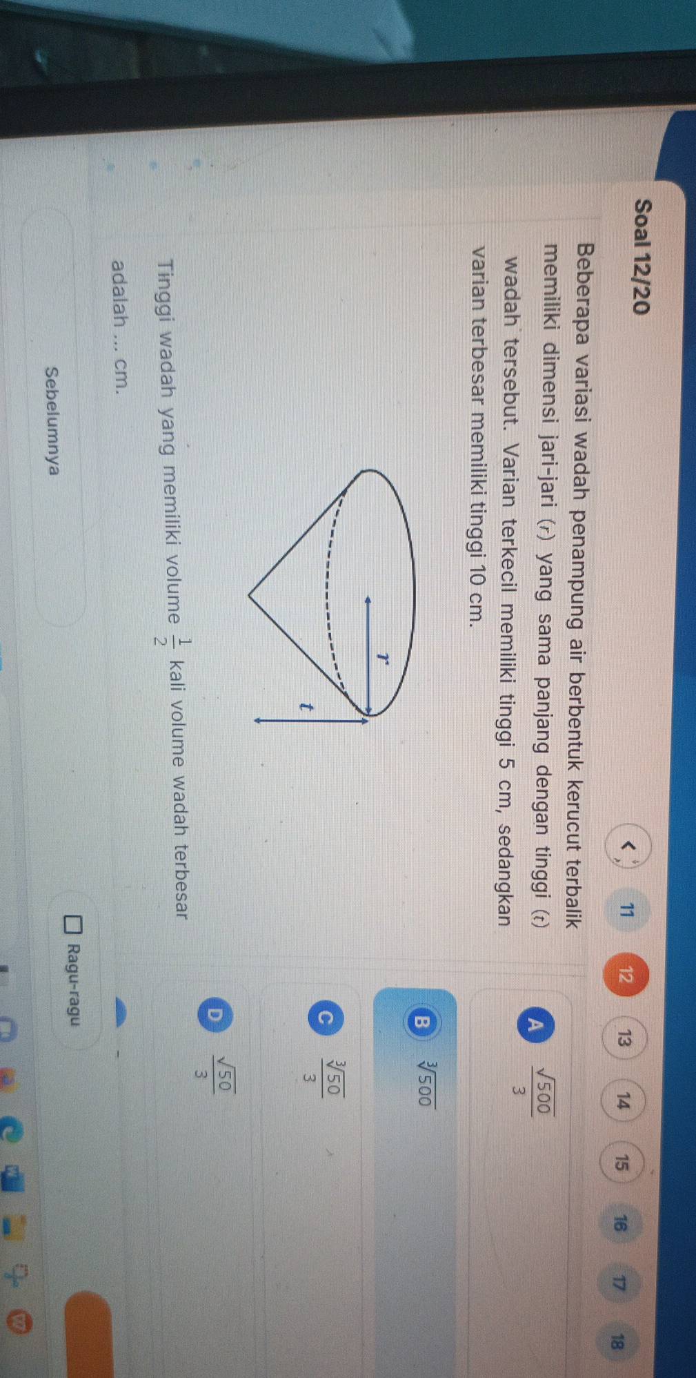 Soal 12/20
11 12 13 14 15 16 17 18
Beberapa variasi wadah penampung air berbentuk kerucut terbalik
memiliki dimensi jari-jari (r) yang sama panjang dengan tinggi ()
A  sqrt(500)/3 
wadah tersebut. Varian terkecil memiliki tinggi 5 cm, sedangkan
varian terbesar memiliki tinggi 10 cm.
B sqrt[3](500)
C  sqrt[3](50)/3 
D  sqrt(50)/3 
Tinggi wadah yang memiliki volume  1/2  kali volume wadah terbesar
adalah ... cm.
Ragu-ragu
Sebelumnya