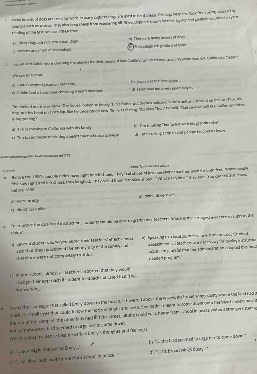 Woricheet ome 3 3ming
1. Many breeds of dogs are used for work. In many cultures dogs are used to herd sheep. The dogs keep the flock from being attacked by
animals such as wolves. They also keep sheep from wandering off, Sheepdogs are known for their loyalty and gentleness. Based on your
reading of the text, you can INFER that:
a) Sheepdogs are not very smart dogs. b) There are many breeds of dogs.
c) Wolves are afraid of sheepdogs. d) Sheepdogs are gentle and loyal.
2. Joseph and Caitlin were choosing the players for their teams. It was Caitlin's turn to choose, and only Jason was left. Caitlin said, "Jason."
We can infer that...
a) Caitlin wanted Jason on her team. b) Jason was the best player.
c) Caitlin had a hard time choosing a team member. d) Jason was not a very good player.
3. Tim looked out the window. The house looked so lonely. Tim's father put the last suitcase in the trunk and started up the car. Thor, his
dog, put his head on Tim's lap, like he understood how Tim was feeling. "It's okay Thor," he said, "Dad says we will like California." What
is happening?
a) Tim is moving to California with his family. b) Tim is taking Thor to live with his grandmother.
c) Tim is sad because his dog doesn't have a house to live in. d) Tim is taking a trip to visit peolpe he doesn't know.
uizizz.com/print/quiz/5dc2ea2eb46ec7001cd87712
, 10:14 AM Finding Text Evidence | Quizizz
4. Before the 1800's people didn't have right or left shoes. They had shoes of just one shape that they used for both feet. When people
first saw right and left shoes, they laughed. They called them "crooked shoes." "What a silly idea," they said. You can tell that shoes
before 1800:
b) didn't fit very well
a) were pretty
c) didn't look alike
5. To improve the quality of instruction, students should be able to grade their teachers. Which is the strongest evidence to support the
claim?
a) Several students surveyed about their teachers' effectiveness b) Speaking to a local journalist, one student said, "Student
said that they questioned the anonymity of the survey and assessments of teachers are necessary for quality instruction
therefore were not completely truthful. occur. I'm grateful that the administration adopted this muc
needed program."
c) in one school, almost all teachers reported that they would
change their approach if student feedback indicated that it was
not working.
6. It was the sea eagle that called Emily down to the beach. It hovered above the waves, it's broad wings dusty where the land had l
mark, its small eyes that could follow the horizon bright and keen. She hadn't meant to come down onto the beach. She'd meant
the top of the ramp till the other kids had left the street, till she could walk home from school in peace without strangers staring
but somehow the bird seemed to urge her to come down.
Which textual evidence best describes Emily's thoughts and feelings?
a) "... sea eagle that called Emily..." b) "... the bird seemed to urge her to come down."
c) "... till she could walk home from school in peace...." d) "... its broad wings dusty..."