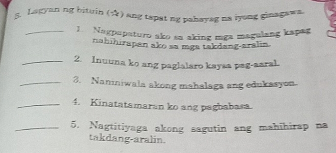 Lagyan ng bituin (☆) ang tapat ng pahayag na iyong ginagawa. 
_1. Nagpapaturo ako sa aking mga magulang kapag 
nahihirapan ako sa mga takdang-aralin. 
_2. Inuuna ko ang paglalaro kaysa pag-aaral. 
_3. Naniniwala akong mahalaga ang edukasyon. 
_4. Kinatatamaran ko ang pagbabasa. 
_5. Nagtitiyaga akong sagutin ang mahihirap na 
takdang-aralin.