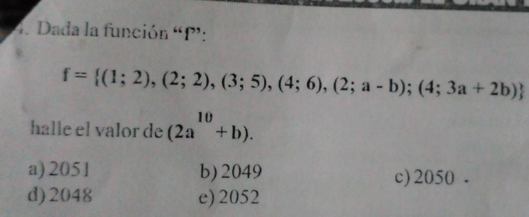 Dada la función “ P :
f= (1;2),(2;2),(3;5),(4;6),(2;a-b);(4;3a+2b)
halle el valor de (2a^(10)+b).
a) 2051 b) 2049
c) 2050.
d) 2048 e) 2052