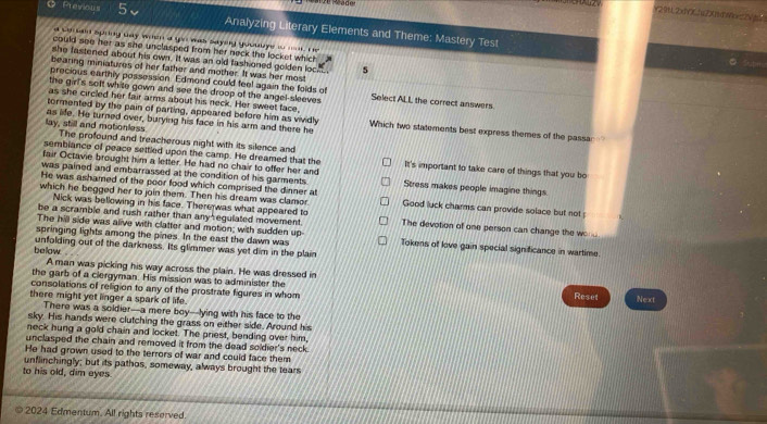 éado
Y29112x1YX1(2)(1)4)V2Vg
O Previous 5、 Analyzing Literary Elements and Theme: Mastery Test
a so bed sping way when a gou was sayey gooulye io  i , He
could see her as she unclasped from her neck the locket which
she fastened about his own. It was an old fashioned golden loc s
bearing miniatures of her father and mother. It was her most
precious earthly possession. Edmond could feel again the folds of
the girls soft white gown and see the droop of the angel-sleeves Select ALL the correct answers.
as she circled her fair arms about his neck. Her sweet face
tormented by the pain of parting, appeared before him as vividly Which two statements best express themes of the passar
lay, still and motionless as life. He turned over, burying his face in his arm and there he
The profound and treacherous night with its silence and
sembiance of peace settled upon the camp. He dreamed that the It's important to take care of things that you bo
fair Octavie brought him a letter. He had no chair to offer her and
was pained and embarrassed at the condition of his garments. Stress makes people imagine things.
He was ashamed of the poor food which comprised the dinner at
which he begged her to join them. Then his dream was clamor Good luck charms can provide solace but not
Nick was bellowing in his face. There was what appeared to
be a scramble and rush rather than any egulated movement. The devotion of one person can change the wo 
The hill side was alive with clatter and motion; with sudden up
springing lights among the pines. In the east the dawn was Tokens of love gain special significance in wartime
below unfolding out of the darkness. Its glimmer was yet dim in the plain
A man was picking his way across the plain. He was dressed in
the garb of a clergyman. His mission was to administer the
consolations of religion to any of the prostrate fiqures in whom Reset Next
there might yet linger a spark of life.
There was a soldier--a mere boy--lying with his face to the
sky. His hands were clutching the grass on either side. Around his
neck hung a gold chain and locket. The priest, bending over him,
unclasped the chain and removed it from the dead soldier's neck.
He had grown used to the terrors of war and could face them
to his old, dim eyes. unflinchingly; but its pathos, someway, always brought the tears
2024 Edmentum. All rights reserved