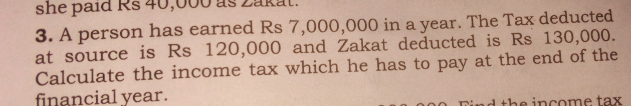 she paid Rs 40,000 as zakat.
3. A person has earned Rs 7,000,000 in a year. The Tax deducted
at source is Rs 120,000 and Zakat deducted is Rs 130,000.
Calculate the income tax which he has to pay at the end of the
financial year.
ud the income tax