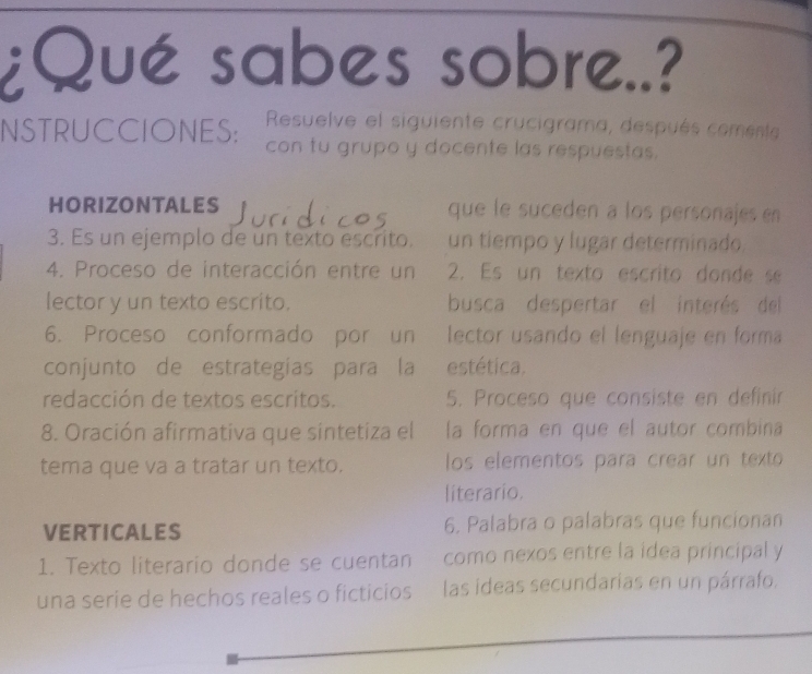 ¿Qué sabes sobre..? 
Resuelve el siguiente crucigrama, después coment 
NSTRUCCIONES: con tu grupo y docente las respuestas. 
HORIZONTALES que le suceden a los personajes en 
3. Es un ejemplo de un texto escrito. un tiempo y lugar determinado 
4. Proceso de interacción entre un 2. Es un texto escrito donde se 
lector y un texto escrito. busca despertar el interés del 
6. Proceso conformado por un lector usando el lenguaje en forma 
conjunto de estrategias para la estética. 
redacción de textos escritos. 5. Proceso que consiste en definín 
8. Oración afirmativa que sintetiza el la forma en que el autor combina 
tema que va a tratar un texto. los elementos para crear un texto 
literario. 
VERTICALES 6. Palabra o palabras que funcionan 
1. Texto literario donde se cuentan como nexos entre la idea principal y 
una serie de hechos reales o ficticios las ideas secundarias en un párrafo.