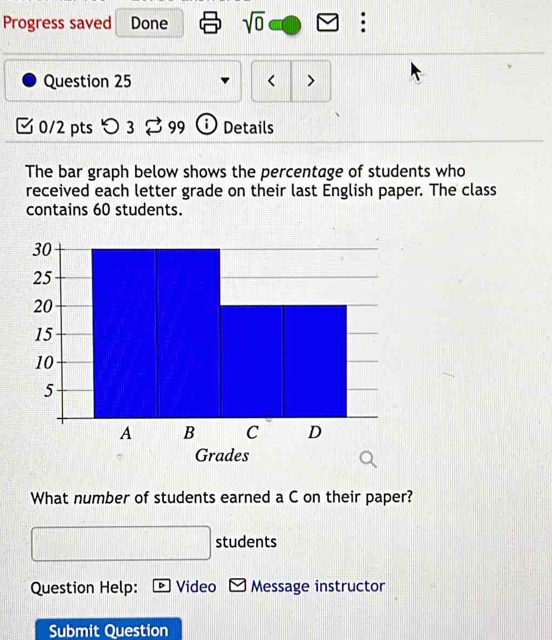 Progress saved Done sqrt(0) : 
Question 25 < > 
0/2 pts > 3 ♂ 99 Details 
The bar graph below shows the percentage of students who 
received each letter grade on their last English paper. The class 
contains 60 students. 
What number of students earned a C on their paper? 
students 
Question Help: Video Message instructor 
Submit Question