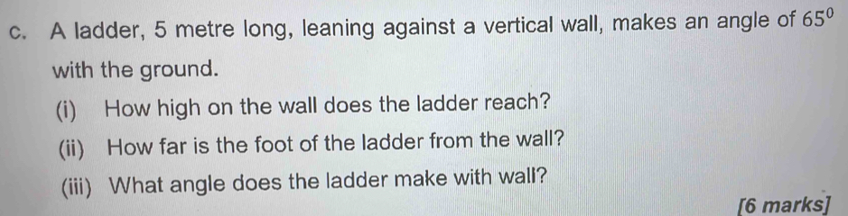 A ladder, 5 metre long, leaning against a vertical wall, makes an angle of 65°
with the ground. 
(i) How high on the wall does the ladder reach? 
(ii) How far is the foot of the ladder from the wall? 
(iii) What angle does the ladder make with wall? 
[6 marks]