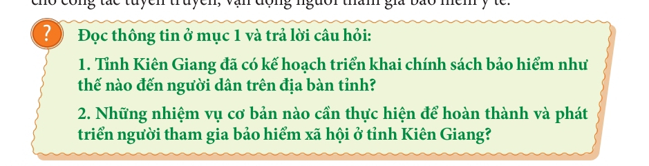 cong tác tuyen truyen, văn động ngưoi tham gia bão mem y te. 
? Đọc thông tin ở mục 1 và trả lời câu hỏi: 
1. Tỉnh Kiên Giang đã có kế hoạch triển khai chính sách bảo hiểm như 
thế nào đến người dân trên địa bàn tỉnh? 
2. Những nhiệm vụ cơ bản nào cần thực hiện để hoàn thành và phát 
triển người tham gia bảo hiểm xã hội ở tỉnh Kiên Giang?