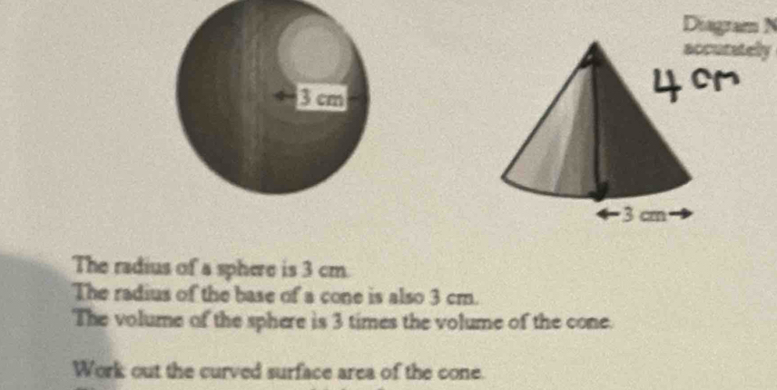 Diagram N 
accurately 
The radius of a sphere is 3 cm. 
The radius of the base of a cone is also 3 cm. 
The volume of the sphere is 3 times the volume of the cone. 
Work out the curved surface area of the cone.