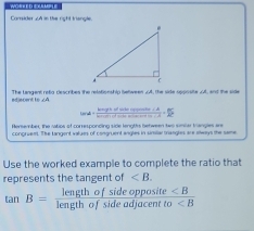 == Woen n seate === 
Comsider xA in the right triangle. 
ediscent to ∠A The Langent retg describes the relotionship Setween AA, the side spposite AA, and the sile
tan d= (babr+aforberopeniser-b)/brircealofon+arcen = 3/5 
Rerember the vatios of conresponcing side lenghts between two smler trangles ar= 
congruens. The langent values of congruent angles in snilal trangles are sways the same 
Use the worked example to complete the ratio that 
represents the tangent of .
tan B=frac lengthofsideopposite