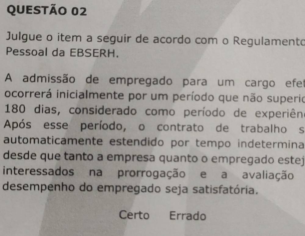 Julgue o item a seguir de acordo com o Regulamento
Pessoal da EBSERH.
A admissão de empregado para um cargo efet
ocorrerá inicialmente por um período que não superio
180 dias, considerado como período de experiên
Após esse período, o contrato de trabalhos
automaticamente estendido por tempo indetermina
desde que tanto a empresa quanto o empregado estej
interessados na prorrogação e a avaliação
desempenho do empregado seja satisfatória.
Certo Errado