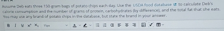 Assume Deb eats three 150 gram bags of potato chips each day. Use the USDA food database to calculate Deb's 
calorie consumption and the number of grams of protein, carbohydrates (by difference), and the total fat that she eats 
You may use any brand of potato chips in the database, but state the brand in your answer. 
B x^2 x_4 15