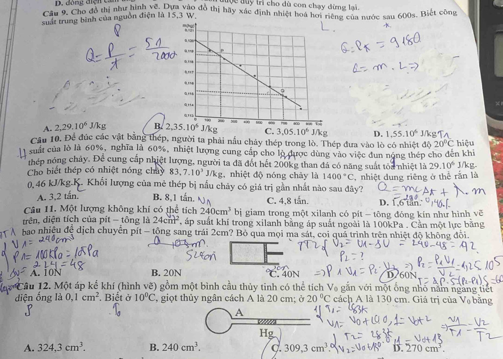 đòng điện cảm
đuộc đuy trì cho dù con chạy dừng lại.
Câu 9. Cho đồ thị như hình vẽ. Dựa vào đồ thị hãy xác định nhiệt hoá hơi riêng của nước sau 600s. Biết công
suất trung bình của nguồn điện là 15,3 W..
A. 2,29.10^6 J kg B. 2,35.10^6
D. 1,55.10^6 J/kg1
Cầu 10. Đề đúc các vật bằng thép, người ta phải nấu chảy thép trong lò. Thép đưa vào lò có nhiệt độ 20°C hiệu
suất của lò là 60%, nghĩa là 60%, nhiệt lượng cung cấp cho lò được dùng vào việc đun nóng thép cho đến khi
thép nóng chảy. Để cung cấp nhiệt lượng, người ta đã đốt hết 200kg than đá có năng suất tỏa nhiệt là 29.10^6 J/kg.
Cho biết thép có nhiệt nóng chảy 83,7.10^3J/kg , nhiệt độ nóng chảy là 1400°C , nhiệt dung riêng ở thể rắn là
0,46 kJ/kg.K. Khối lượng của mẻ thép bị nấu chảy có giá trị gần nhất nào sau đây?
A. 3,2 tấn. B. 8,1 tấn. A) C. 4,8 tấn.
D. 1,6 tan.
Câu 11. Một lượng không khí có thể tích 240cm^3 bị giam trong một xilanh có pít - tông đóng kín như hình vẽ
trên, diện tích của pít - tông là 24cm^2 , áp suất khí trong xilanh bằng áp suất ngoài là 100kPa . Cần một lực bằng
bao nhiệu đệ dịch chuyển pít - tộng sang trái 2cm? Bỏ qua mọi ma sát, coi quá trình trên nhiệt độ không đổi.
A. 10N B. 20N C. 40N D760N
từ Câu 12. Một áp kế khí (hình vẽ) gồm một bình cầu thủy tinh có thể tích V₀ gắn với một ống nhỏ năm ngang tiết
diện ống là 0,1cm^2. Biết ở 10°C , giọt thủy ngân cách A là 20 cm; ở 20°C cách A là 130 cm. Giá trị của V₀ bằng
A
Hg
A. 324,3cm^3. B. 240cm^3. C 309,3cm^3 D. 270cm^3.