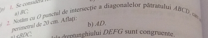 Se considela 
a) BC; 
2. Notăm cu O punctul de intersecție a diagonalelor pătratului ABCD, c
b) AD. 
perimetrul de 20 cm. Aflați:
∠ BDC. als dreptunghiului DEFG sunt congruente.